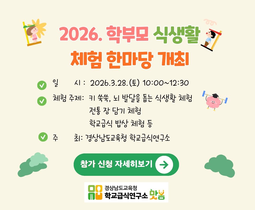 <p>2026. 학부모 식생활 체험 한마당 개최. 일시: 2026.3.28 (토) 10:00~12:30 체험주제: 키 쑥쑥, 뇌 발달을 돕는 식생활 체험. 전통 장 담기 체험. 학교급식 밥상 체험 등. 주최: 경상남도교육청 학교급식연구소</p>
